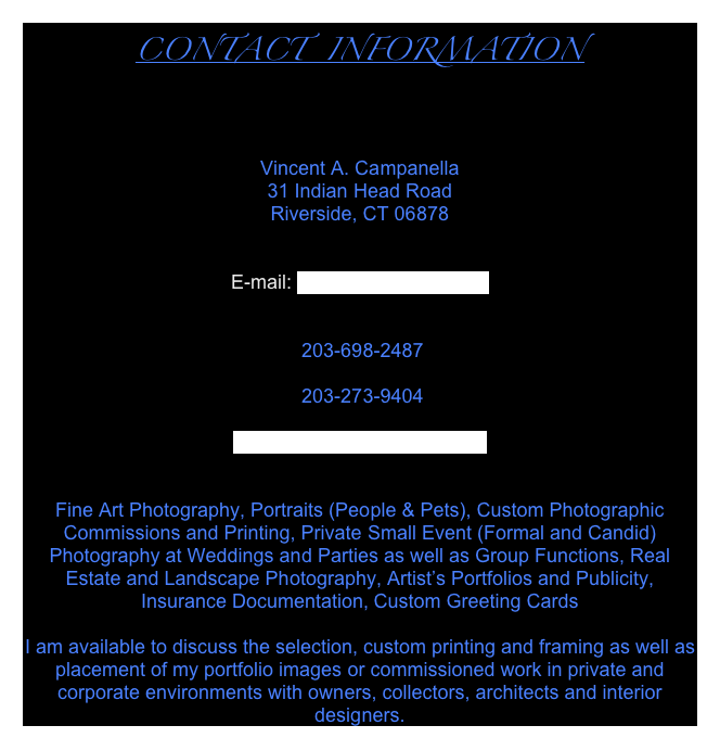 CONTACT  INFORMATION



Vincent A. Campanella
31 Indian Head Road
Riverside, CT 06878


E-mail: imager@optonline.net


 203-698-2487

 203-273-9404

www.vincentcampanella.com


Fine Art Photography, Portraits (People & Pets), Custom Photographic Commissions and Printing, Private Small Event (Formal and Candid) Photography at Weddings and Parties as well as Group Functions, Real Estate and Landscape Photography, Artist’s Portfolios and Publicity, Insurance Documentation, Custom Greeting Cards

I am available to discuss the selection, custom printing and framing as well as placement of my portfolio images or commissioned work in private and corporate environments with owners, collectors, architects and interior designers.